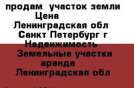 продам  участок земли  › Цена ­ 350 000 - Ленинградская обл., Санкт-Петербург г. Недвижимость » Земельные участки аренда   . Ленинградская обл.